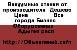 Вакуумные станки от производителя. Дешево › Цена ­ 150 000 - Все города Бизнес » Оборудование   . Адыгея респ.